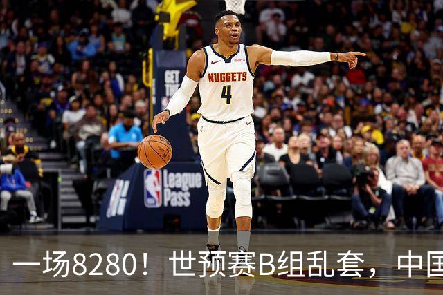 一场8280！世预赛B组乱套，中国男篮挖大坑，日本队坐收渔利
