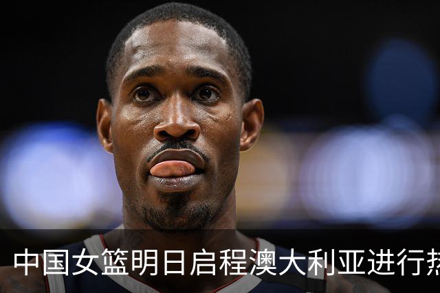 中国女篮明日启程澳大利亚进行热身赛 邓雨婷有望七月到队