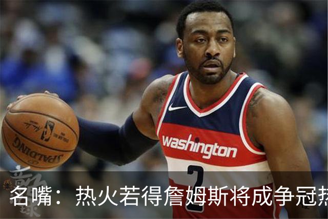 名嘴：热火若得詹姆斯将成争冠热门 今年季后赛首轮他仍无所不能