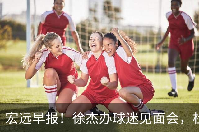 宏远早报！徐杰办球迷见面会，杜锋收获爱将感谢，王洪泽签新合同
