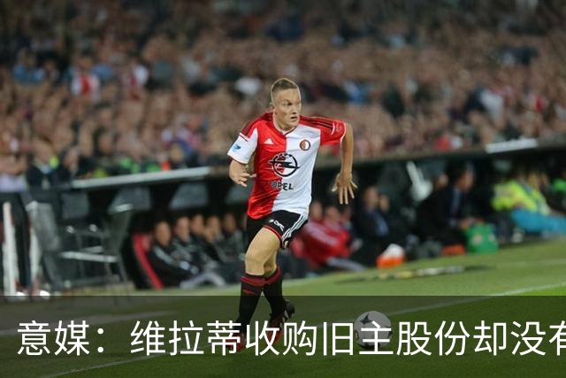 意媒：维拉蒂收购旧主股份却没有提交财务相关文件，因此被罚款
