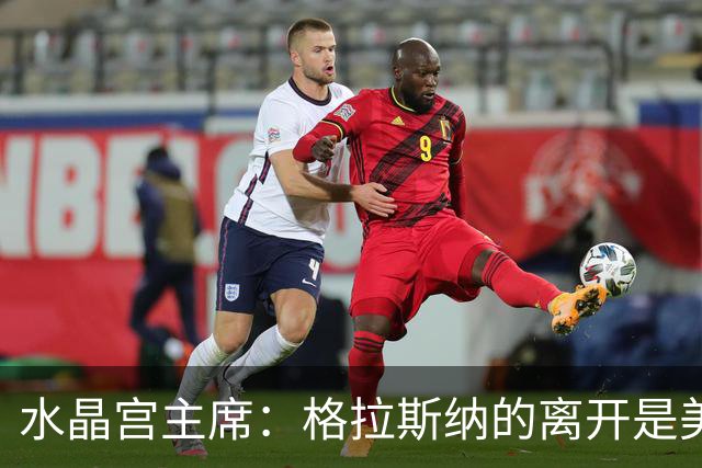 水晶宫主席：格拉斯纳的离开是美好结局，未来新帅引人期待！