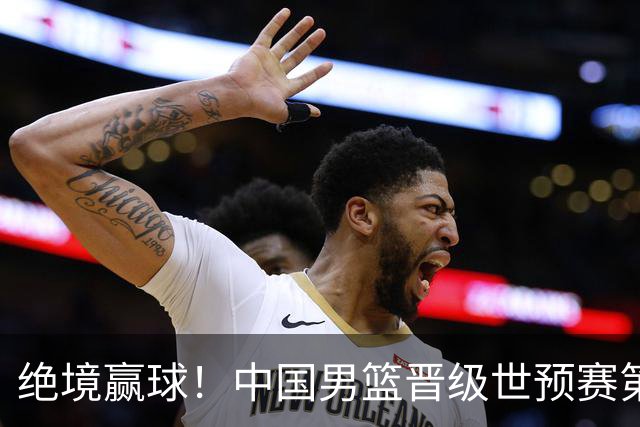 绝境赢球！中国男篮晋级世预赛第二轮：与黎巴嫩、卡塔尔、印度同组
