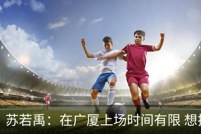 苏若禹：在广厦上场时间有限 想换个环境 突破自我 证明价值