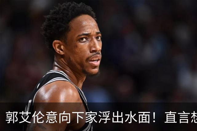 郭艾伦意向下家浮出水面！直言想和一人合作，就盼着被他骂