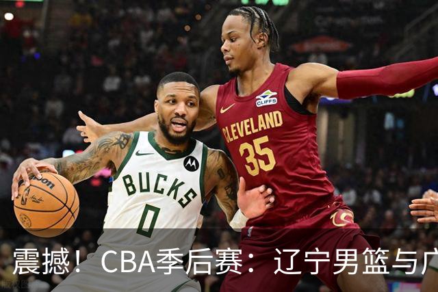 震撼！CBA季后赛：辽宁男篮与广东队的巅峰对决即将来袭！