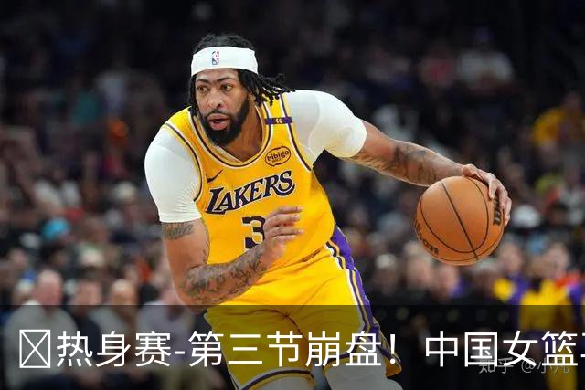 🏀热身赛-第三节崩盘！中国女篮再负澳大利亚 张子宇空砍25+11